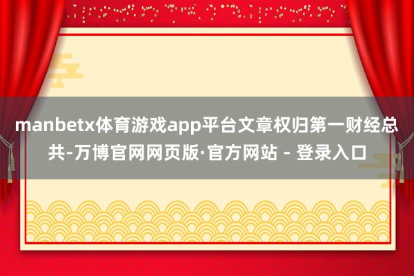 manbetx体育游戏app平台文章权归第一财经总共-万博官网网页版·官方网站 - 登录入口