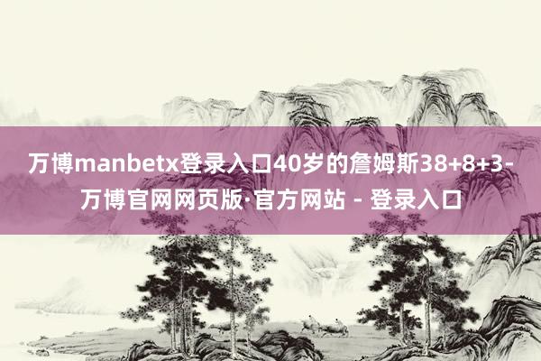 万博manbetx登录入口40岁的詹姆斯38+8+3-万博官网网页版·官方网站 - 登录入口