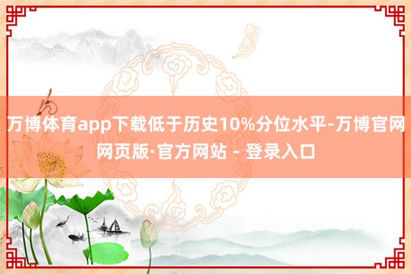万博体育app下载低于历史10%分位水平-万博官网网页版·官方网站 - 登录入口