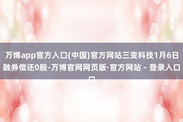 万博app官方入口(中国)官方网站三变科技1月6日融券偿还0股-万博官网网页版·官方网站 - 登录入口