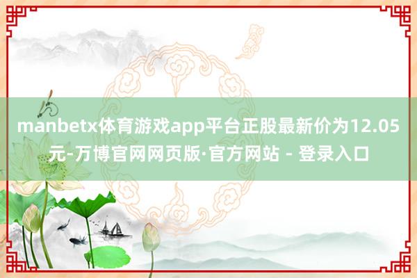 manbetx体育游戏app平台正股最新价为12.05元-万博官网网页版·官方网站 - 登录入口