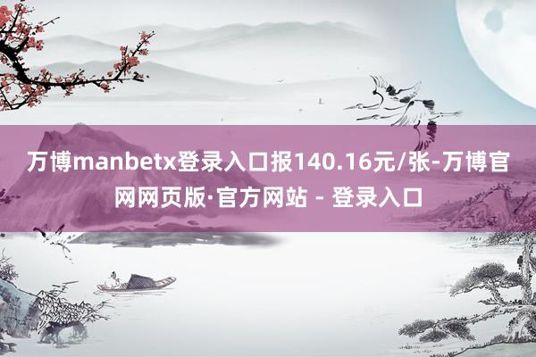 万博manbetx登录入口报140.16元/张-万博官网网页版·官方网站 - 登录入口