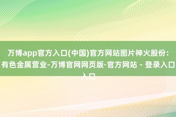 万博app官方入口(中国)官方网站图片神火股份:有色金属营业-万博官网网页版·官方网站 - 登录入口