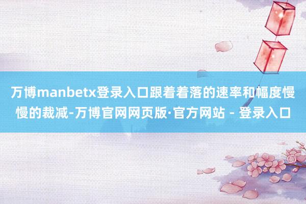 万博manbetx登录入口跟着着落的速率和幅度慢慢的裁减-万博官网网页版·官方网站 - 登录入口