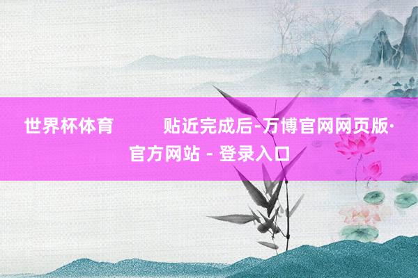 世界杯体育 贴近完成后-万博官网网页版·官方网站 - 登录入口
