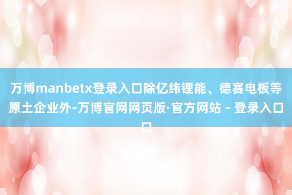 万博manbetx登录入口除亿纬锂能、德赛电板等原土企业外-万博官网网页版·官方网站 - 登录入口