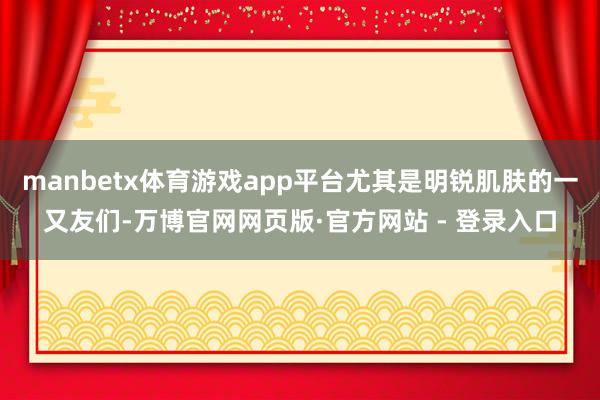 manbetx体育游戏app平台尤其是明锐肌肤的一又友们-万博官网网页版·官方网站 - 登录入口