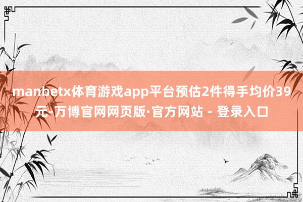 manbetx体育游戏app平台预估2件得手均价39元-万博官网网页版·官方网站 - 登录入口