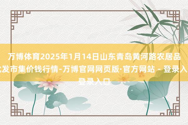 万博体育2025年1月14日山东青岛黄河路农居品批发市集价钱行情-万博官网网页版·官方网站 - 登录入口