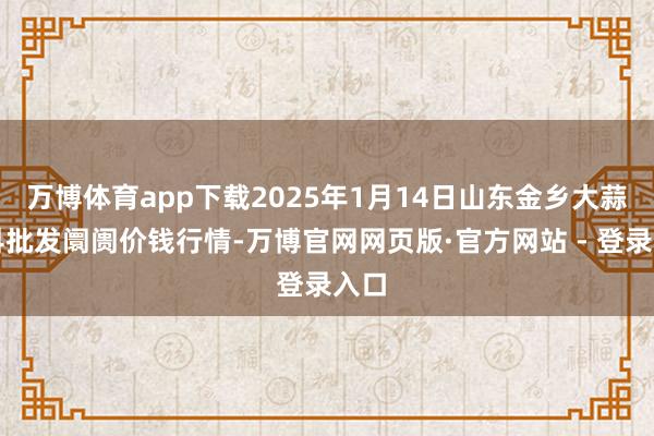 万博体育app下载2025年1月14日山东金乡大蒜专科批发阛阓价钱行情-万博官网网页版·官方网站 - 登录入口