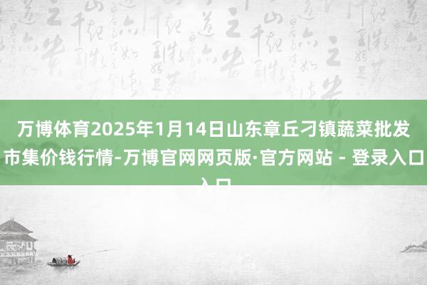 万博体育2025年1月14日山东章丘刁镇蔬菜批发市集价钱行情-万博官网网页版·官方网站 - 登录入口