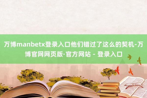 万博manbetx登录入口他们错过了这么的契机-万博官网网页版·官方网站 - 登录入口
