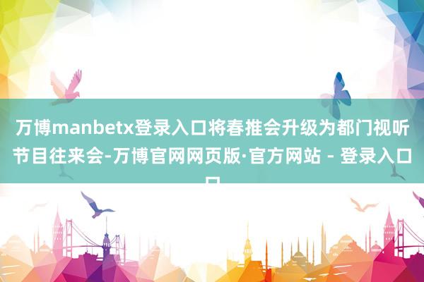 万博manbetx登录入口将春推会升级为都门视听节目往来会-万博官网网页版·官方网站 - 登录入口