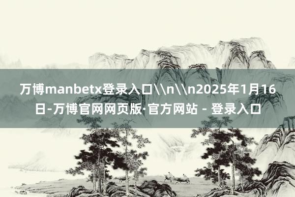 万博manbetx登录入口\n\n2025年1月16日-万博官网网页版·官方网站 - 登录入口