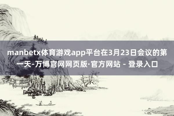 manbetx体育游戏app平台在3月23日会议的第一天-万博官网网页版·官方网站 - 登录入口