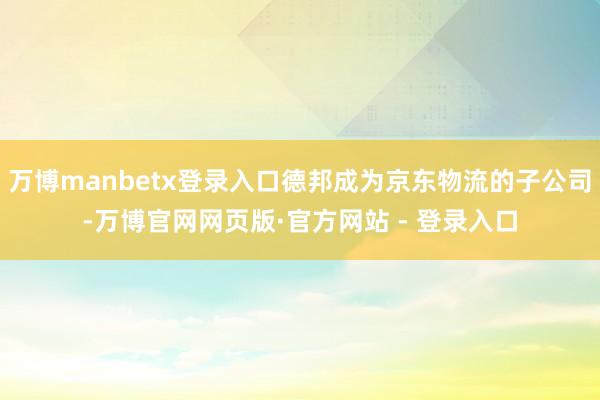 万博manbetx登录入口德邦成为京东物流的子公司-万博官网网页版·官方网站 - 登录入口