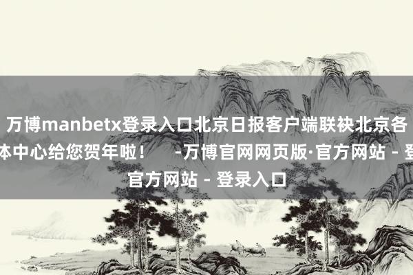 万博manbetx登录入口北京日报客户端联袂北京各区融媒体中心给您贺年啦! -万博官网网页版·官方网站 - 登录入口