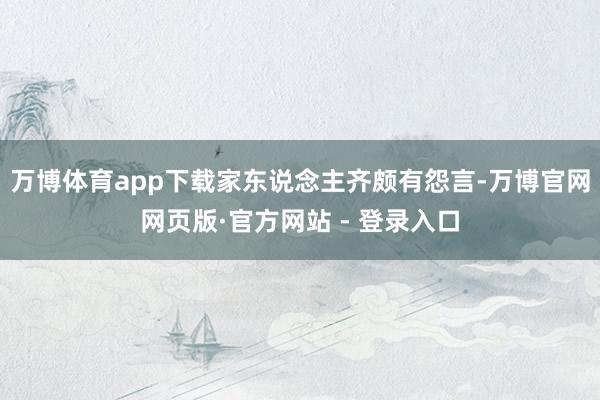 万博体育app下载家东说念主齐颇有怨言-万博官网网页版·官方网站 - 登录入口