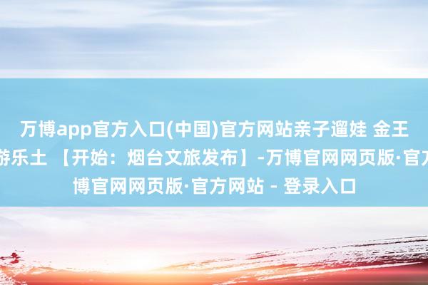 万博app官方入口(中国)官方网站亲子遛娃 金王人宋华➡架旗山游乐土 【开始:烟台文旅发布】-万博官网网页版·官方网站 - 登录入口