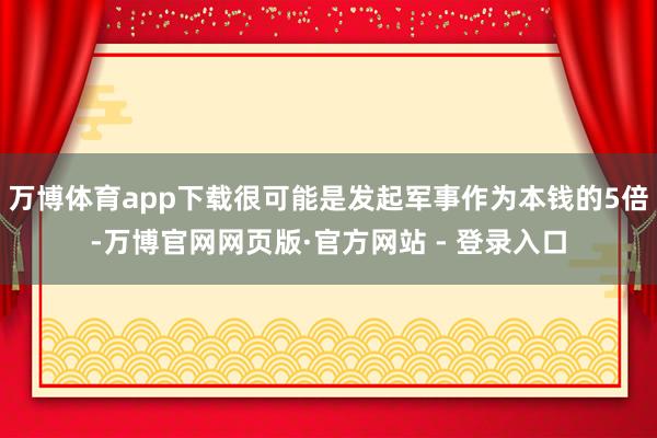 万博体育app下载很可能是发起军事作为本钱的5倍-万博官网网页版·官方网站 - 登录入口