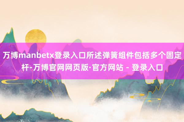 万博manbetx登录入口所述弹簧组件包括多个固定杆-万博官网网页版·官方网站 - 登录入口