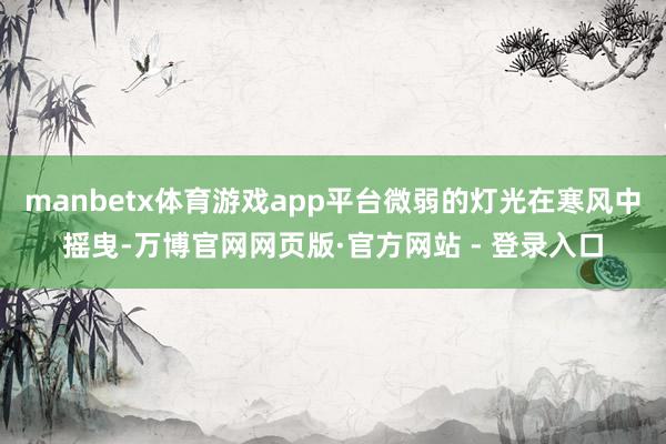 manbetx体育游戏app平台微弱的灯光在寒风中摇曳-万博官网网页版·官方网站 - 登录入口