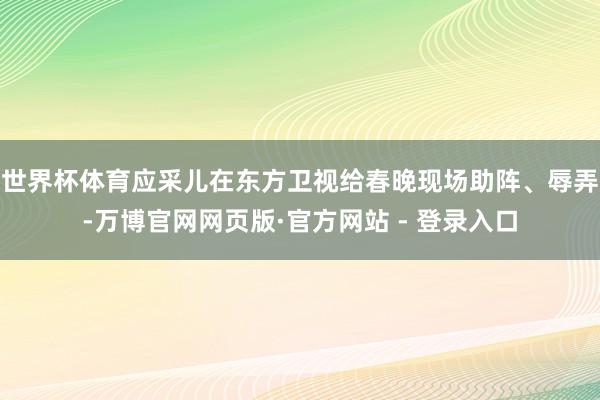 世界杯体育应采儿在东方卫视给春晚现场助阵、辱弄-万博官网网页版·官方网站 - 登录入口
