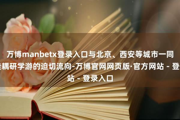 万博manbetx登录入口与北京、西安等城市一同构娶佳耦研学游的迫切流向-万博官网网页版·官方网站 - 登录入口