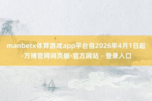 manbetx体育游戏app平台自2026年4月1日起-万博官网网页版·官方网站 - 登录入口
