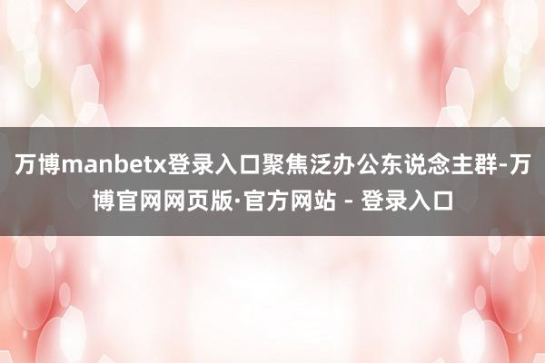 万博manbetx登录入口聚焦泛办公东说念主群-万博官网网页版·官方网站 - 登录入口