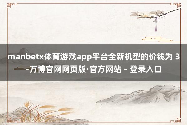 manbetx体育游戏app平台全新机型的价钱为 3-万博官网网页版·官方网站 - 登录入口