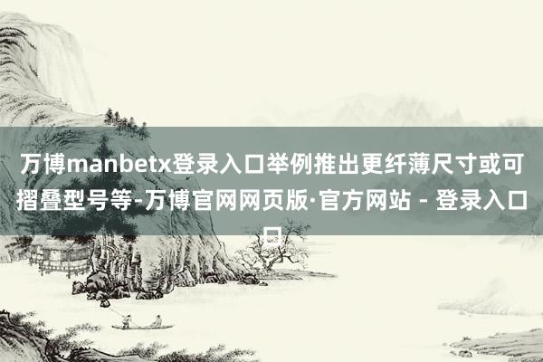 万博manbetx登录入口举例推出更纤薄尺寸或可摺叠型号等-万博官网网页版·官方网站 - 登录入口