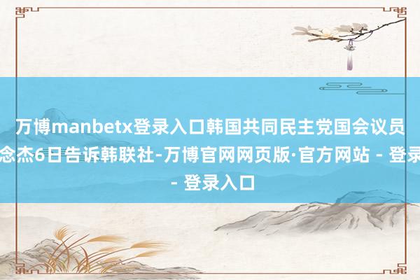 万博manbetx登录入口韩国共同民主党国会议员安说念杰6日告诉韩联社-万博官网网页版·官方网站 - 登录入口