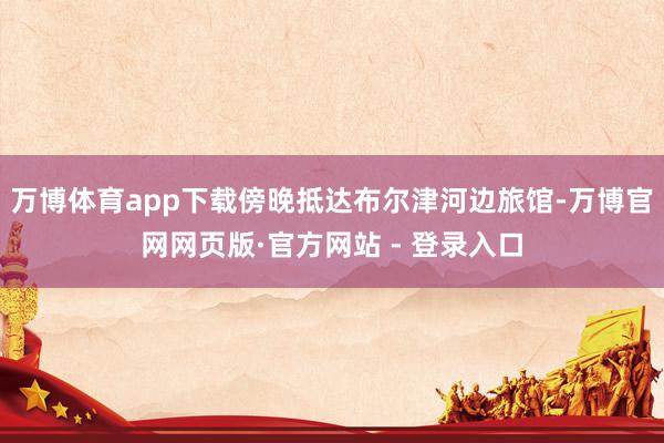 万博体育app下载傍晚抵达布尔津河边旅馆-万博官网网页版·官方网站 - 登录入口