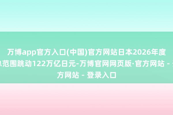 万博app官方入口(中国)官方网站日本2026年度预算案总范围跳动122万亿日元-万博官网网页版·官方网站 - 登录入口