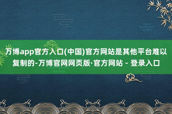 万博app官方入口(中国)官方网站是其他平台难以复制的-万博官网网页版·官方网站 - 登录入口