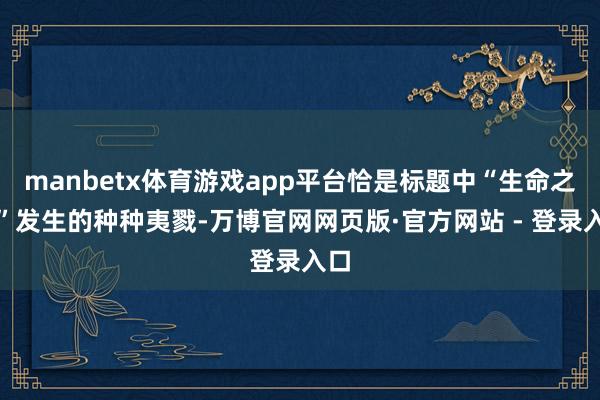 manbetx体育游戏app平台恰是标题中“生命之河”发生的种种夷戮-万博官网网页版·官方网站 - 登录入口