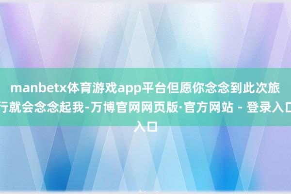 manbetx体育游戏app平台但愿你念念到此次旅行就会念念起我-万博官网网页版·官方网站 - 登录入口