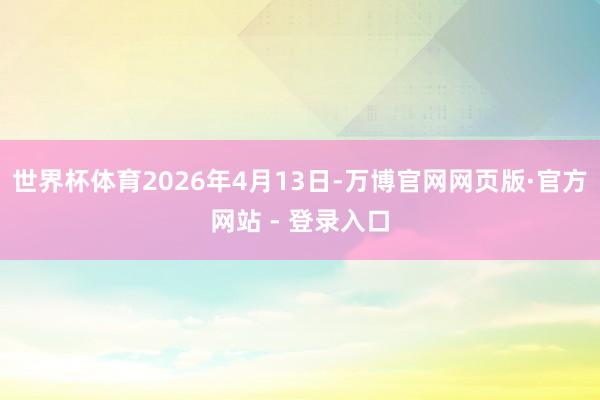 世界杯体育2026年4月13日-万博官网网页版·官方网站 - 登录入口