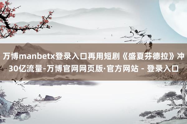 万博manbetx登录入口再用短剧《盛夏芬德拉》冲30亿流量-万博官网网页版·官方网站 - 登录入口