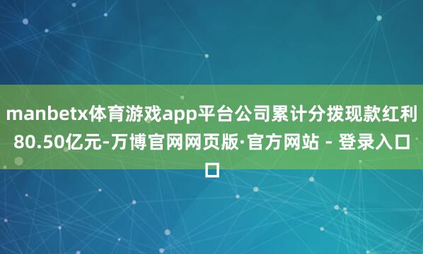 manbetx体育游戏app平台公司累计分拨现款红利80.50亿元-万博官网网页版·官方网站 - 登录入口