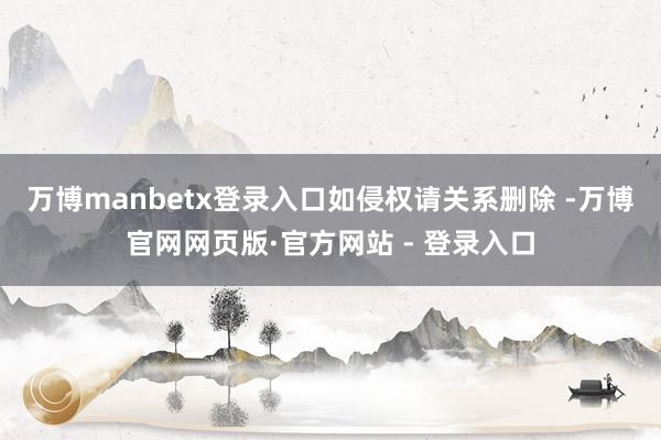 万博manbetx登录入口如侵权请关系删除 -万博官网网页版·官方网站 - 登录入口