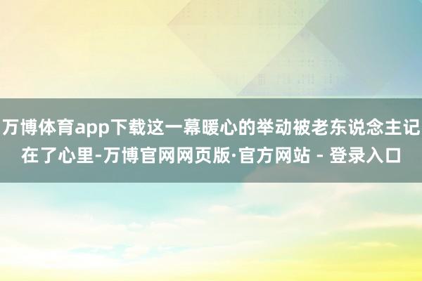 万博体育app下载这一幕暖心的举动被老东说念主记在了心里-万博官网网页版·官方网站 - 登录入口