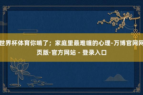 世界杯体育你啃了；家庭里最难缠的心理-万博官网网页版·官方网站 - 登录入口