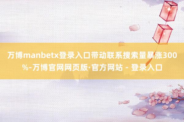 万博manbetx登录入口带动联系搜索量暴涨300%-万博官网网页版·官方网站 - 登录入口
