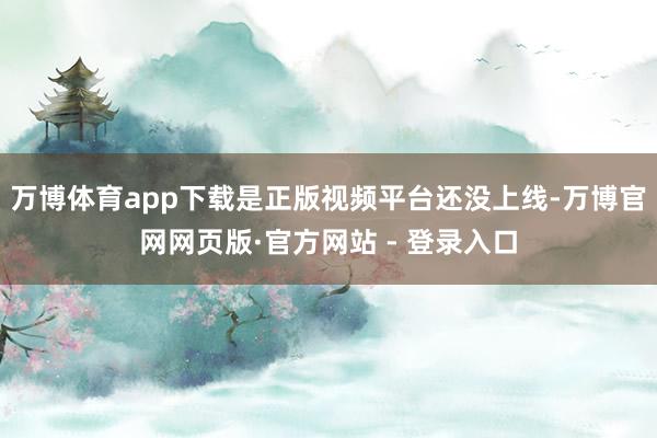 万博体育app下载是正版视频平台还没上线-万博官网网页版·官方网站 - 登录入口
