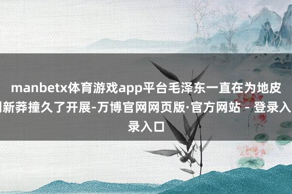 manbetx体育游戏app平台毛泽东一直在为地皮创新莽撞久了开展-万博官网网页版·官方网站 - 登录入口