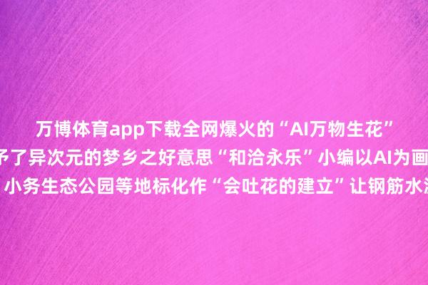 万博体育app下载全网爆火的“AI万物生花”悄然登陆！为天下赋予了异次元的梦乡之好意思“和洽永乐”小编以AI为画笔将西槐庄科技小院、小务生态公园等地标化作“会吐花的建立”让钢筋水泥长出花瓣纹理让田间公园垂下花藤瀑布带您见证永乐店新市镇的春日奇不雅开启纵脱盛宴~~永乐生态公园笼统文化中心永乐店中学永乐大街西槐庄科技小院荷花池但愿的凄迷老槐庄大钱坑食用菌主题公园绿色能源通州区再生能源发电厂永乐店大集冰糖葫芦摊位永乐店好意思景航拍这是一场科技与当然的共舞是永乐店与春天的再见当数字算法与地面脉搏同频共振永乐店的春天正以代码为根系滋长出卓著季节的不灭符号那些在AI笔触下舒展的量子花瓣既是赛博天下的诗意注脚更是将来生存的温文预演科技不再冰冷它以开放的姿态融入东谈主间燃烧让乡村振兴的蓝图在花瓣矩阵中缓缓舒展开头：和洽永乐经过裁剪：U073-万博官网网页版·官方网站 - 登录入口