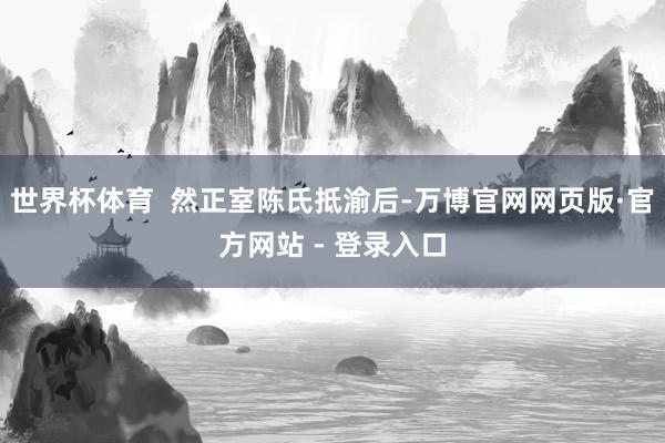 世界杯体育  然正室陈氏抵渝后-万博官网网页版·官方网站 - 登录入口