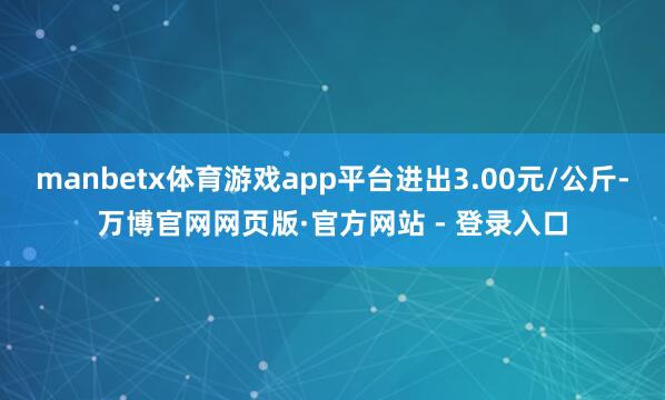 manbetx体育游戏app平台进出3.00元/公斤-万博官网网页版·官方网站 - 登录入口
